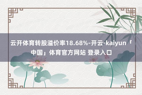 云开体育转股溢价率18.68%-开云·kaiyun「中国」体育官方网站 登录入口