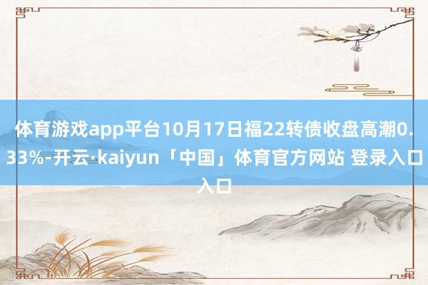 体育游戏app平台10月17日福22转债收盘高潮0.33%-开云·kaiyun「中国」体育官方网站 登录入口