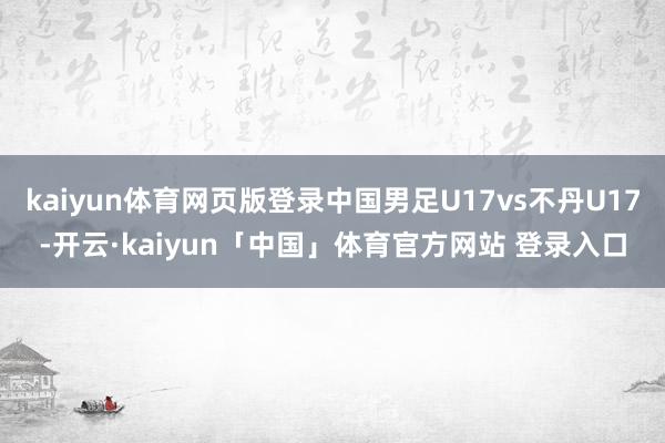 kaiyun体育网页版登录中国男足U17vs不丹U17-开云·kaiyun「中国」体育官方网站 登录入口