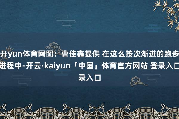 开yun体育网图：曹佳鑫提供 在这么按次渐进的跑步进程中-开云·kaiyun「中国」体育官方网站 登录入口