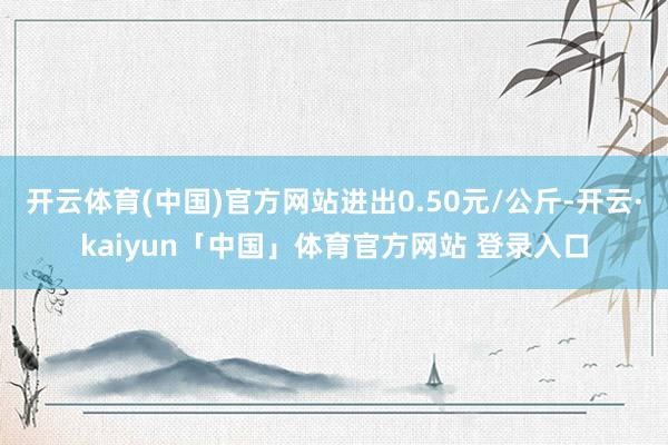 开云体育(中国)官方网站进出0.50元/公斤-开云·kaiyun「中国」体育官方网站 登录入口