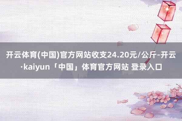 开云体育(中国)官方网站收支24.20元/公斤-开云·kaiyun「中国」体育官方网站 登录入口