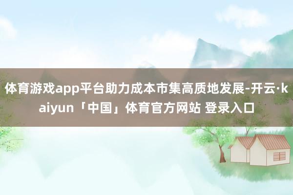 体育游戏app平台助力成本市集高质地发展-开云·kaiyun「中国」体育官方网站 登录入口